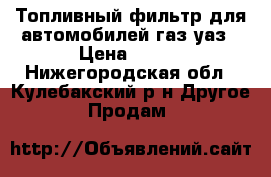 Топливный фильтр для автомобилей газ уаз › Цена ­ 450 - Нижегородская обл., Кулебакский р-н Другое » Продам   